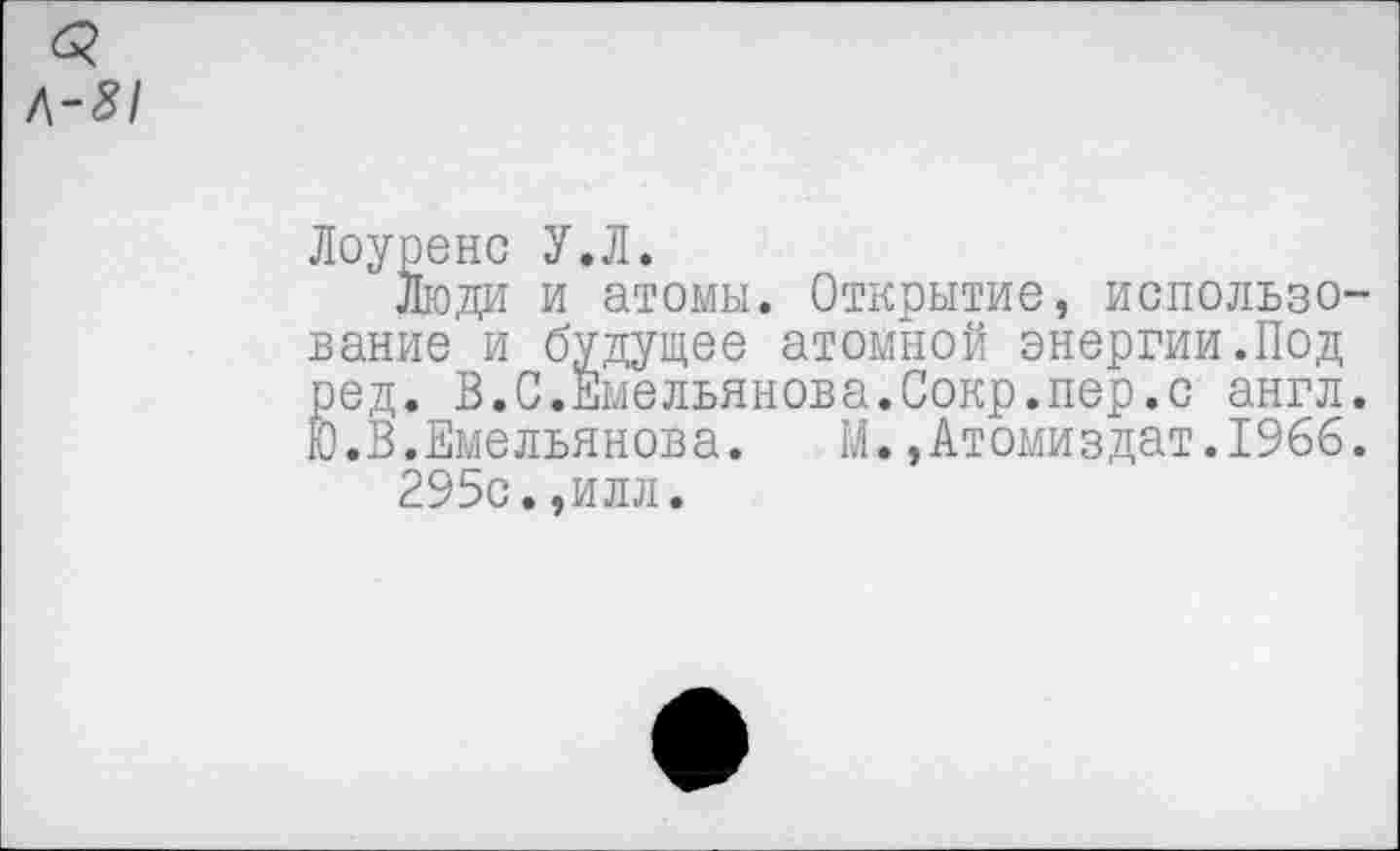 ﻿<3
Л-81
Лоуренс У.Л.
Люди и атомы. Открытие, использование и будущее атомной энергии.Под ред. В.С.Емельянова.Сокр.пер.с англ. Ю.В.Емельянова. М.,Атомиздат.196б.
295с.,илл.